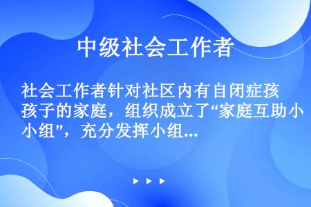 社会工作者针对社区内有自闭症孩子的家庭，组织成立了“家庭互助小组”，充分发挥小组组员的自主性，鼓励成...