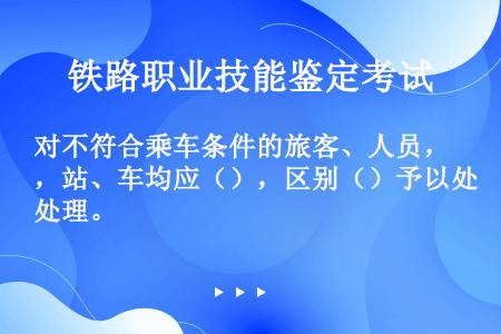 对不符合乘车条件的旅客、人员，站、车均应（），区别（）予以处理。