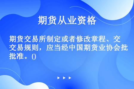 期货交易所制定或者修改章程、交易规则，应当经中国期货业协会批准。()