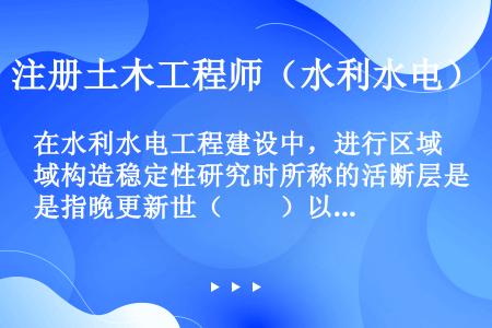 在水利水电工程建设中，进行区域构造稳定性研究时所称的活断层是指晚更新世（　　）以来有过活动，今后还可...