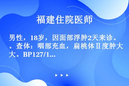 男性，18岁，因面部浮肿2天来诊。查体：咽部充血，扁桃体Ⅱ度肿大。BP127/100mmHg，尿常规...