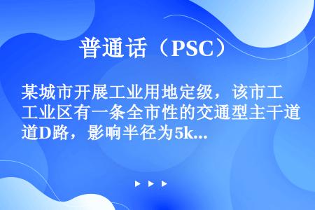 某城市开展工业用地定级，该市工业区有一条全市性的交通型主干道D路，影响半径为5km，有一条支路穿过定...