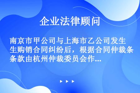 南京市甲公司与上海市乙公司发生购销合同纠纷后，根据合同仲裁条款由杭州仲裁委员会作出裁决，根据乙公司的...