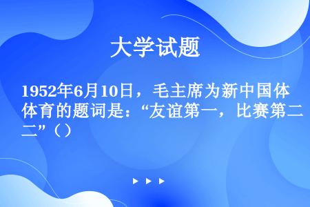 1952年6月10日，毛主席为新中国体育的题词是：“友谊第一，比赛第二”（）