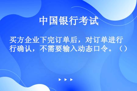 买方企业下完订单后，对订单进行确认，不需要输入动态口令。（）