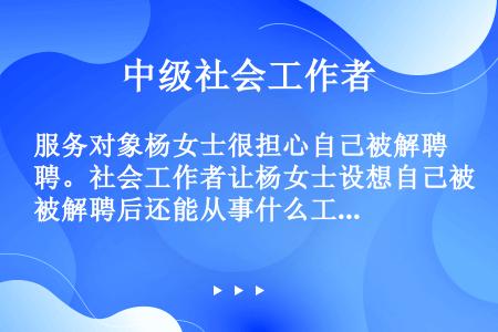 服务对象杨女士很担心自己被解聘。社会工作者让杨女士设想自己被解聘后还能从事什么工作，被解聘后的最坏结...