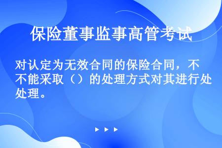 对认定为无效合同的保险合同，不能采取（）的处理方式对其进行处理。