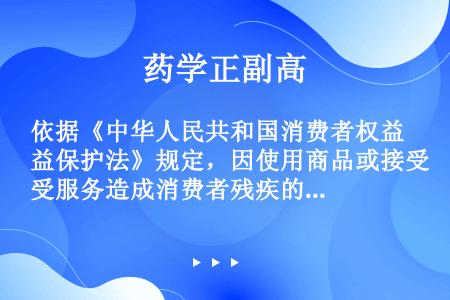 依据《中华人民共和国消费者权益保护法》规定，因使用商品或接受服务造成消费者残疾的，经营者应当支付（）