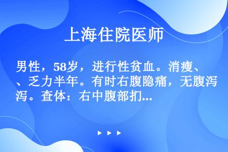 男性，58岁，进行性贫血。消瘦、乏力半年。有时右腹隐痛，无腹泻。查体：右中腹部扪及肿块，肠鸣音活跃。...