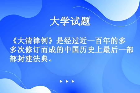 《大清律例》是经过近一百年的多次修订而成的中国历史上最后一部封建法典。