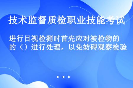 进行目视检测时首先应对被检物的（）进行处理，以免妨碍观察检验