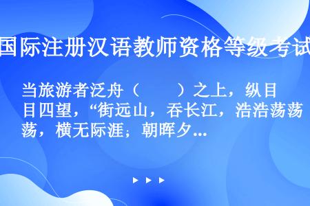 当旅游者泛舟（　　）之上，纵目四望，“街远山，吞长江，浩浩荡荡，横无际涯；朝晖夕阴，气象万象”的湖光...