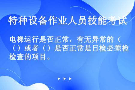 电梯运行是否正常，有无异常的（）或者（）是否正常是日检必须检查的项目。