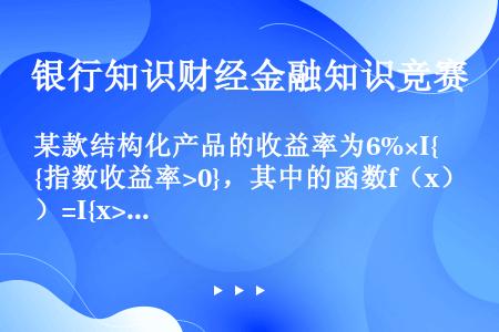 某款结构化产品的收益率为6%×I{指数收益率>0}，其中的函数f（x）=I{x>0}表示当x>0时，...