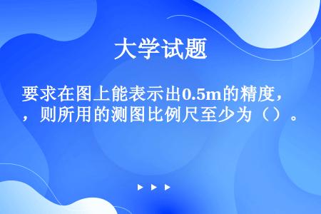 要求在图上能表示出0.5m的精度，则所用的测图比例尺至少为（）。