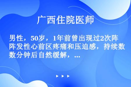 男性，50岁，1年前曾出现过2次阵发性心前区疼痛和压迫感，持续数分钟后自然缓解，症状消失后曾去医院检...