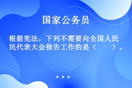 根据宪法，下列不需要向全国人民代表大会报告工作的是（　　）。