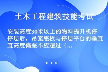 安装高度30米以上的物料提升机停层后，吊笼底板与停层平台的垂直高度偏差不应超过（）