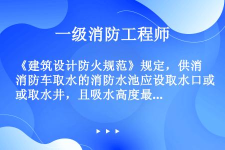 《建筑设计防火规范》规定，供消防车取水的消防水池应设取水口或取水井，且吸水高度最大应为（）m