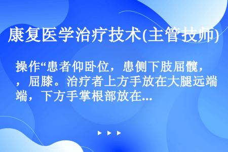 操作“患者仰卧位，患侧下肢屈髋，屈膝。治疗者上方手放在大腿远端，下方手掌根部放在小腿近端大约胫骨结节...