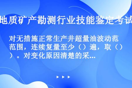 对无措施正常生产井超量油波动范围，连续复量至少（）遍，取（）。对变化原因清楚的采油井，量油值与变化原...