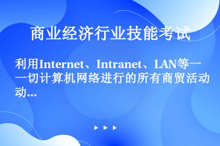 利用Internet、Intranet、LAN等一切计算机网络进行的所有商贸活动是指（）。     ...