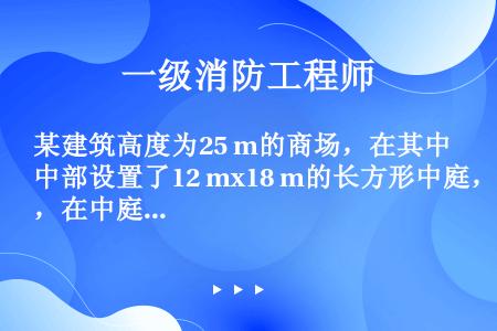 某建筑高度为25 m的商场，在其中部设置了12 mx18 m的长方形中庭，在中庭与商铺开口部位采用防...