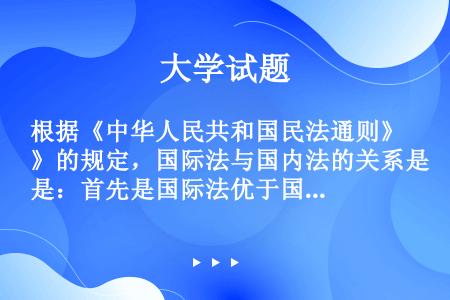 根据《中华人民共和国民法通则》的规定，国际法与国内法的关系是：首先是国际法优于国内法；二是国际法和国...