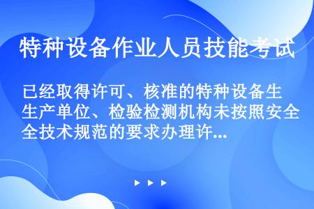 已经取得许可、核准的特种设备生产单位、检验检测机构未按照安全技术规范的要求办理许可证变更手续的，由特...