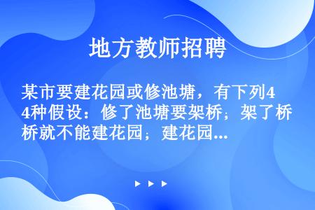 某市要建花园或修池塘，有下列4种假设：修了池塘要架桥；架了桥就不能建花园；建花园必须植树；植树必须架...