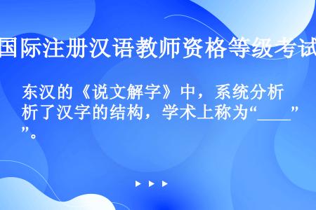 东汉的《说文解字》中，系统分析了汉字的结构，学术上称为“____”。