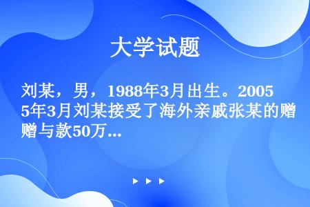 刘某，男，1988年3月出生。2005年3月刘某接受了海外亲戚张某的赠与款50万元人民币，主要生活来...