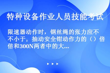 限速器动作时，钢丝绳的张力应不小于；抽动安全钳动作力的（）倍和300N两者中的大者。