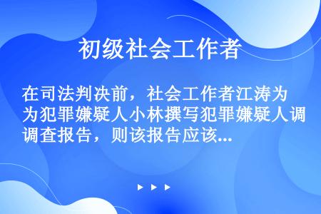 在司法判决前，社会工作者江涛为犯罪嫌疑人小林撰写犯罪嫌疑人调查报告，则该报告应该包括的内容有（）。