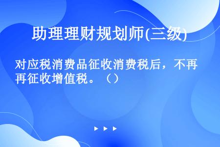 对应税消费品征收消费税后，不再征收增值税。（）