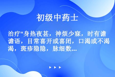 治疗“身热夜甚，神烦少寐，时有谵语，目常喜开或喜闭，口渴或不渴，斑疹隐隐，脉细数，舌绛而干”的方剂是...