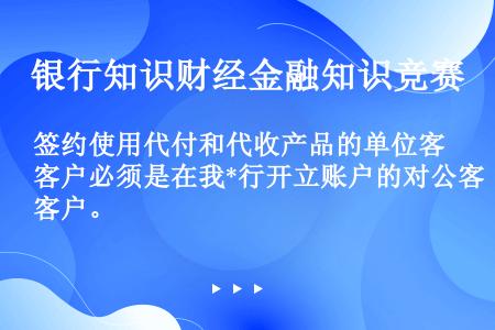 签约使用代付和代收产品的单位客户必须是在我*行开立账户的对公客户。