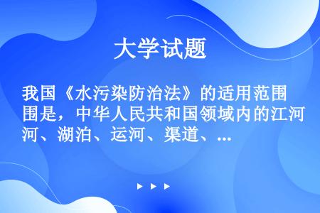 我国《水污染防治法》的适用范围是，中华人民共和国领域内的江河、湖泊、运河、渠道、水库等地表水体和（）...