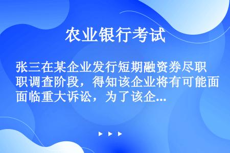 张三在某企业发行短期融资券尽职调查阶段，得知该企业将有可能面临重大诉讼，为了该企业短期融资券顺利注册...