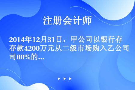 2014年12月31日，甲公司以银行存款4200万元从二级市场购入乙公司80%的有表决权股份，能控制...