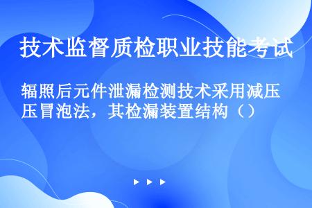 辐照后元件泄漏检测技术采用减压冒泡法，其检漏装置结构（）