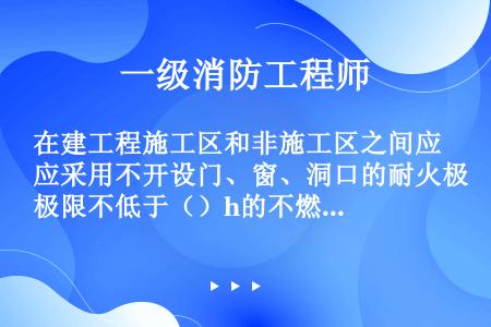 在建工程施工区和非施工区之间应采用不开设门、窗、洞口的耐火极限不低于（）h的不燃烧体隔墙进行防火分隔...