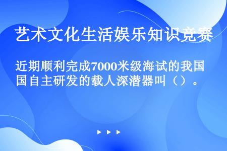 近期顺利完成7000米级海试的我国自主研发的载人深潜器叫（）。