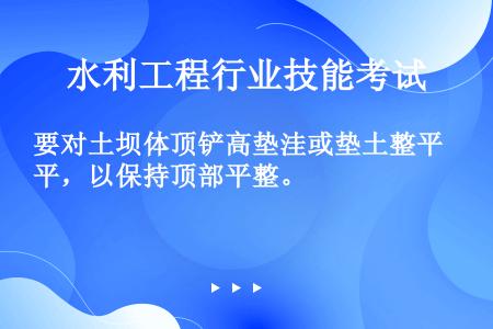 要对土坝体顶铲高垫洼或垫土整平，以保持顶部平整。