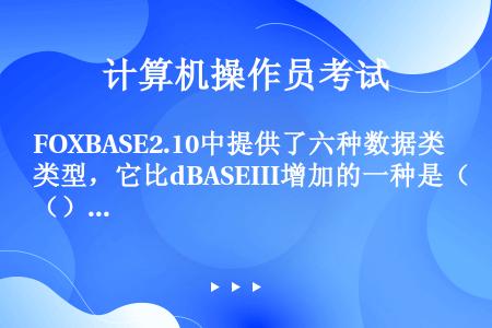 FOXBASE2.10中提供了六种数据类型，它比dBASEIII增加的一种是（）。