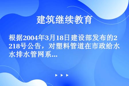 根据2004年3月18日建设部发布的218号公告，对塑料管道在市政给水排水管网系统中使用的规定是（）...