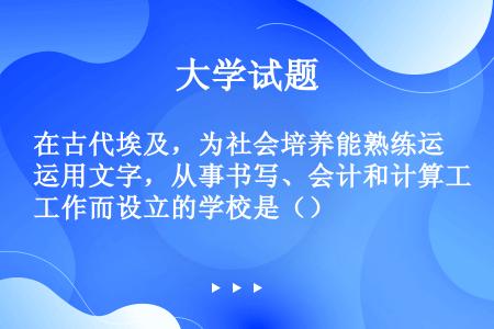 在古代埃及，为社会培养能熟练运用文字，从事书写、会计和计算工作而设立的学校是（）