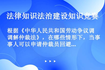 根据《中华人民共和国劳动争议调解仲裁法》，在哪些情形下，当事人可以申请仲裁员回避？