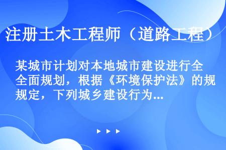 某城市计划对本地城市建设进行全面规划，根据《环境保护法》的规定，下列城乡建设行为不符合《环境保护法》...