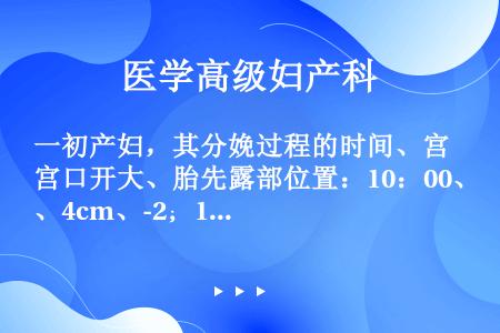 一初产妇，其分娩过程的时间、宫口开大、胎先露部位置：10：00、4cm、-2；12：00、5cm、-...